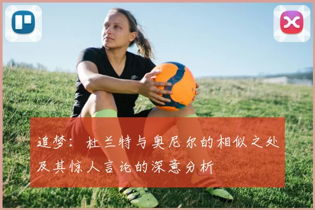 追梦：杜兰特与奥尼尔的相似之处及其惊人言论的深意分析