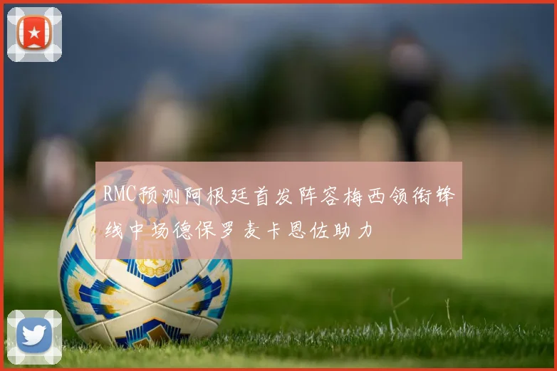 RMC预测阿根廷首发阵容梅西领衔锋线中场德保罗麦卡恩佐助力