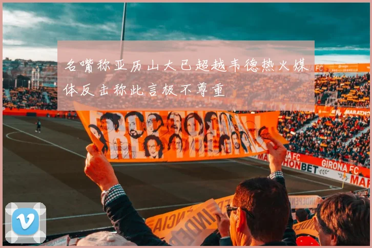 名嘴称亚历山大已超越韦德热火媒体反击称此言极不尊重