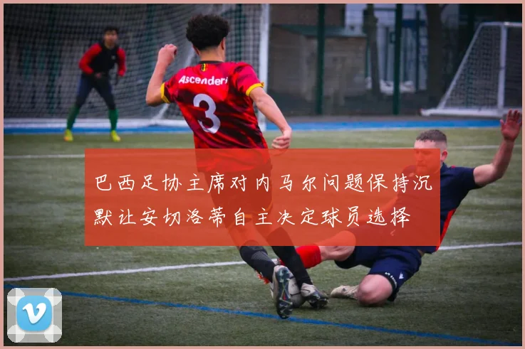 巴西足协主席对内马尔问题保持沉默让安切洛蒂自主决定球员选择