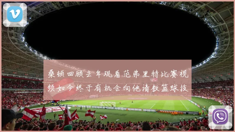 桑顿回顾去年观看范弗里特比赛视频如今终于有机会向他请教篮球技巧