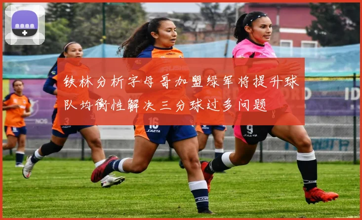 铁林分析字母哥加盟绿军将提升球队均衡性解决三分球过多问题