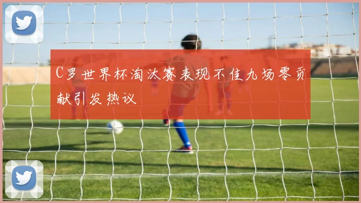 C罗世界杯淘汰赛表现不佳九场零贡献引发热议
