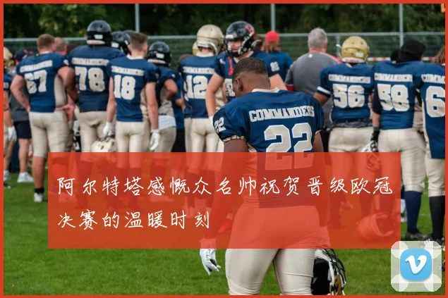 阿尔特塔感慨众名帅祝贺晋级欧冠决赛的温暖时刻