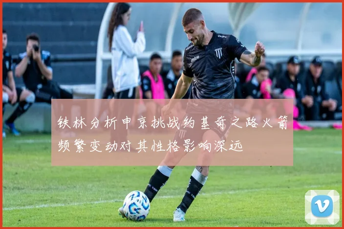 铁林分析申京挑战约基奇之路火箭频繁变动对其性格影响深远