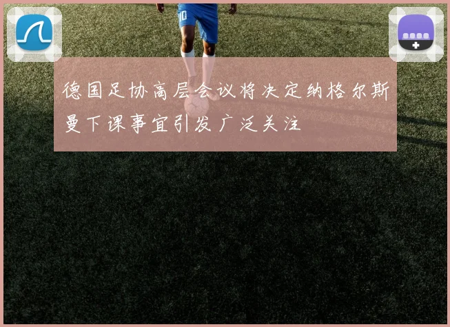 德国足协高层会议将决定纳格尔斯曼下课事宜引发广泛关注