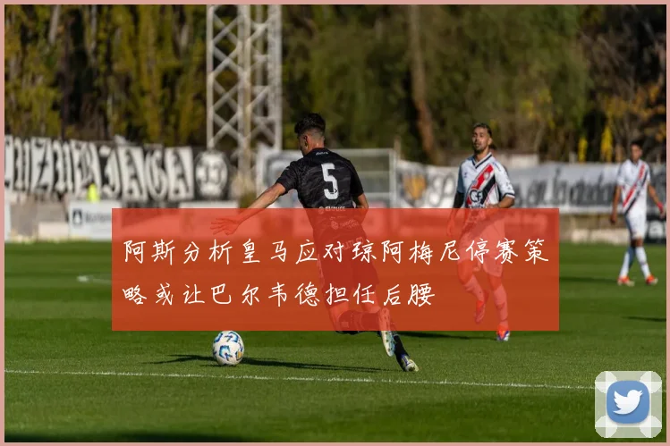阿斯分析皇马应对琼阿梅尼停赛策略或让巴尔韦德担任后腰