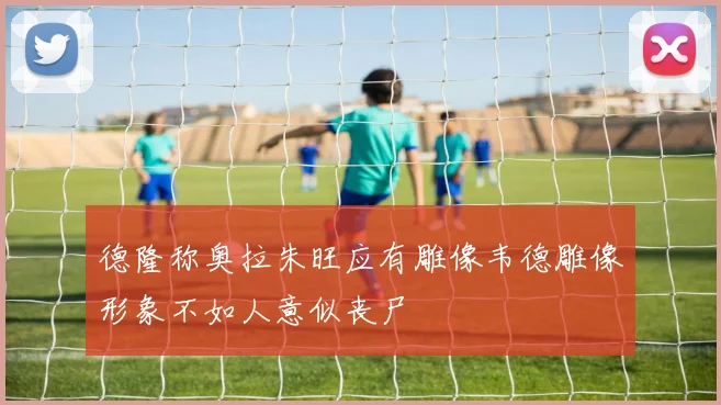 德隆称奥拉朱旺应有雕像韦德雕像形象不如人意似丧尸