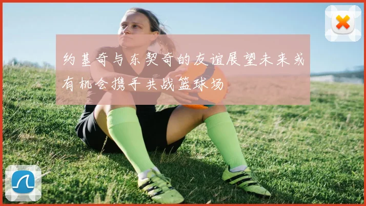 约基奇与东契奇的友谊展望未来或有机会携手共战篮球场
