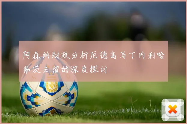 阿森纳财政分析厄德高马丁内利哈弗茨去留的深度探讨