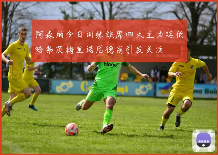阿森纳今日训练缺席四大主力廷伯哈弗茨梅里诺厄德高引发关注