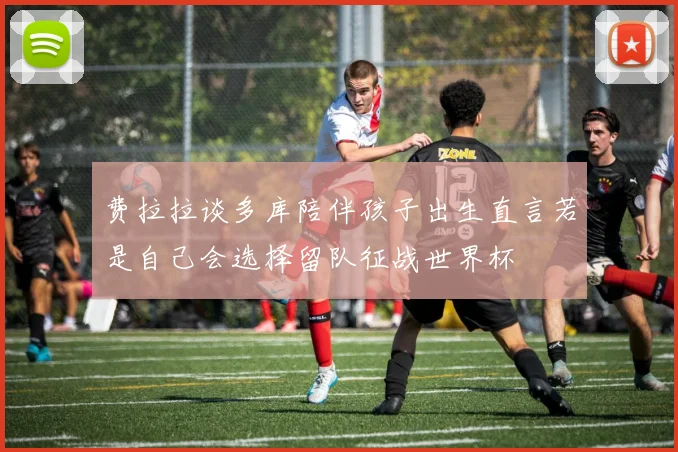 费拉拉谈多库陪伴孩子出生直言若是自己会选择留队征战世界杯