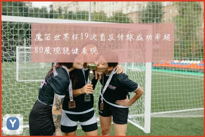 魔笛世界杯19次首发传球成功率超80展现稳健表现