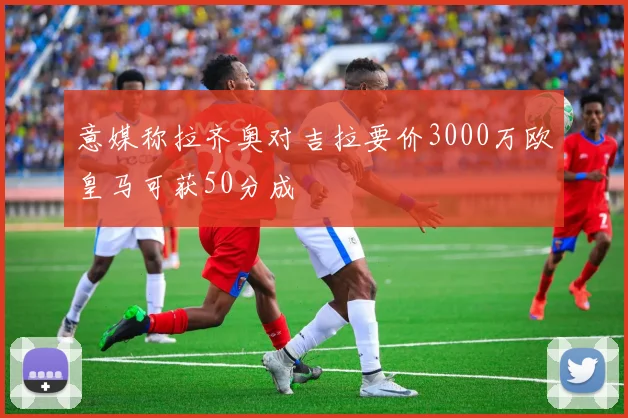 意媒称拉齐奥对吉拉要价3000万欧皇马可获50分成